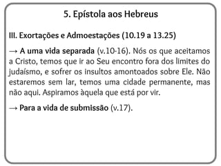 5. Epístola aos Hebreus
III. Exortações e Admoestações (10.19 a 13.25)
→ A uma vida separada (v.10-16). Nós os que aceitamos
a Cristo, temos que ir ao Seu encontro fora dos limites do
judaísmo, e sofrer os insultos amontoados sobre Ele. Não
estaremos sem lar, temos uma cidade permanente, mas
não aqui. Aspiramos àquela que está por vir.
→ Para a vida de submissão (v.17).
 