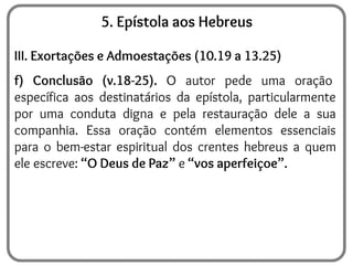 5. Epístola aos Hebreus
III. Exortações e Admoestações (10.19 a 13.25)
f) Conclusão (v.18-25). O autor pede uma oração
específica aos destinatários da epístola, particularmente
por uma conduta digna e pela restauração dele a sua
companhia. Essa oração contém elementos essenciais
para o bem-estar espiritual dos crentes hebreus a quem
ele escreve: “O Deus de Paz” e “vos aperfeiçoe”.
 