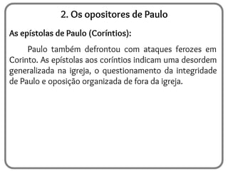2. Os opositores de Paulo
As epístolas de Paulo (Coríntios):
Paulo também defrontou com ataques ferozes em
Corinto. As epístolas aos coríntios indicam uma desordem
generalizada na igreja, o questionamento da integridade
de Paulo e oposição organizada de fora da igreja.
 