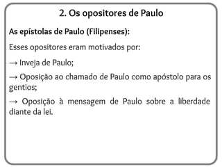 2. Os opositores de Paulo
As epístolas de Paulo (Filipenses):
Esses opositores eram motivados por:
→ Inveja de Paulo;
→ Oposição ao chamado de Paulo como apóstolo para os
gentios;
→ Oposição à mensagem de Paulo sobre a liberdade
diante da lei.
 