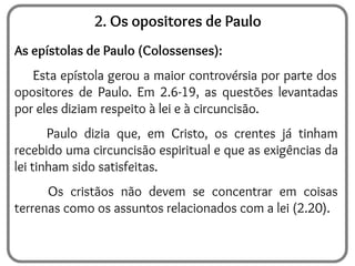 2. Os opositores de Paulo
As epístolas de Paulo (Colossenses):
Esta epístola gerou a maior controvérsia por parte dos
opositores de Paulo. Em 2.6-19, as questões levantadas
por eles diziam respeito à lei e à circuncisão.
Paulo dizia que, em Cristo, os crentes já tinham
recebido uma circuncisão espiritual e que as exigências da
lei tinham sido satisfeitas.
Os cristãos não devem se concentrar em coisas
terrenas como os assuntos relacionados com a lei (2.20).
 