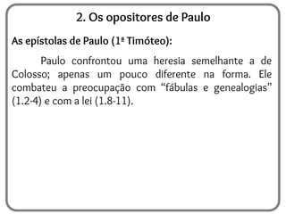 2. Os opositores de Paulo
As epístolas de Paulo (1ª Timóteo):
Paulo confrontou uma heresia semelhante a de
Colosso; apenas um pouco diferente na forma. Ele
combateu a preocupação com “fábulas e genealogias”
(1.2-4) e com a lei (1.8-11).
 