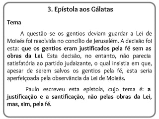 3. Epístola aos Gálatas
Tema
A questão se os gentios deviam guardar a Lei de
Moisés foi resolvida no concílio de Jerusalém. A decisão foi
esta: que os gentios eram justificados pela fé sem as
obras da Lei. Esta decisão, no entanto, não parecia
satisfatória ao partido judaizante, o qual insistia em que,
apesar de serem salvos os gentios pela fé, esta seria
aperfeiçoada pela observância da Lei de Moisés.
Paulo escreveu esta epístola, cujo tema é: a
justificação e a santificação, não pelas obras da Lei,
mas, sim, pela fé.
 