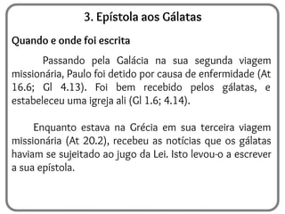 3. Epístola aos Gálatas
Quando e onde foi escrita
Passando pela Galácia na sua segunda viagem
missionária, Paulo foi detido por causa de enfermidade (At
16.6; Gl 4.13). Foi bem recebido pelos gálatas, e
estabeleceu uma igreja ali (Gl 1.6; 4.14).
Enquanto estava na Grécia em sua terceira viagem
missionária (At 20.2), recebeu as notícias que os gálatas
haviam se sujeitado ao jugo da Lei. Isto levou-o a escrever
a sua epístola
 