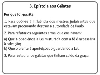 3. Epístola aos Gálatas
Por que foi escrita
1. Para opôr-se à influência dos mestres judaizantes que
estavam procurando destruir a autoridade de Paulo.
2. Para refutar os seguintes erros, que ensinavam:
a) Que a obediência à Lei misturada com a fé é necessária
à salvação;
b) Que o crente é aperfeiçoado guardando a Lei.
3. Para restaurar os gálatas que tinham caído da graça.
 
