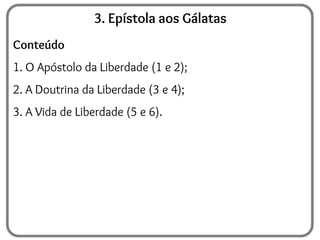 3. Epístola aos Gálatas
Conteúdo
1. O Apóstolo da Liberdade (1 e 2);
2. A Doutrina da Liberdade (3 e 4);
3. A Vida de Liberdade (5 e 6).
 