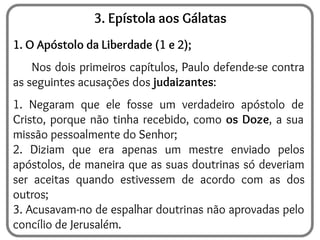 3. Epístola aos Gálatas
1. O Apóstolo da Liberdade (1 e 2);
Nos dois primeiros capítulos, Paulo defende-se contra
as seguintes acusações dos judaizantes:
1. Negaram que ele fosse um verdadeiro apóstolo de
Cristo, porque não tinha recebido, como os Doze, a sua
missão pessoalmente do Senhor;
2. Diziam que era apenas um mestre enviado pelos
apóstolos, de maneira que as suas doutrinas só deveriam
ser aceitas quando estivessem de acordo com as dos
outros;
3. Acusavam-no de espalhar doutrinas não aprovadas pelo
concílio de Jerusalém.
 