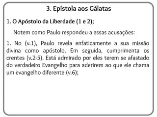 3. Epístola aos Gálatas
1. O Apóstolo da Liberdade (1 e 2);
Notem como Paulo respondeu a essas acusações:
1. No (v.1), Paulo revela enfaticamente a sua missão
divina como apóstolo. Em seguida, cumprimenta os
crentes (v.2-5). Está admirado por eles terem se afastado
do verdadeiro Evangelho para aderirem ao que ele chama
um evangelho diferente (v.6);
 