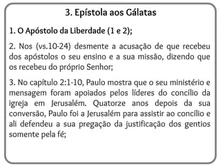 3. Epístola aos Gálatas
1. O Apóstolo da Liberdade (1 e 2);
2. Nos (vs.10-24) desmente a acusação de que recebeu
dos apóstolos o seu ensino e a sua missão, dizendo que
os recebeu do próprio Senhor;
3. No capítulo 2:1-10, Paulo mostra que o seu ministério e
mensagem foram apoiados pelos líderes do concílio da
igreja em Jerusalém. Quatorze anos depois da sua
conversão, Paulo foi a Jerusalém para assistir ao concílio e
ali defendeu a sua pregação da justificação dos gentios
somente pela fé;
 