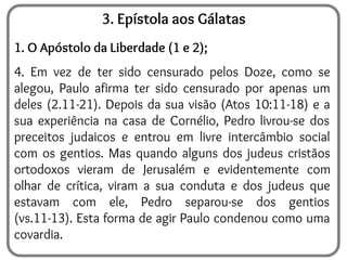 3. Epístola aos Gálatas
1. O Apóstolo da Liberdade (1 e 2);
4. Em vez de ter sido censurado pelos Doze, como se
alegou, Paulo afirma ter sido censurado por apenas um
deles (2.11-21). Depois da sua visão (Atos 10:11-18) e a
sua experiência na casa de Cornélio, Pedro livrou-se dos
preceitos judaicos e entrou em livre intercâmbio social
com os gentios. Mas quando alguns dos judeus cristãos
ortodoxos vieram de Jerusalém e evidentemente com
olhar de crítica, viram a sua conduta e dos judeus que
estavam com ele, Pedro separou-se dos gentios
(vs.11-13). Esta forma de agir Paulo condenou como uma
covardia.
 