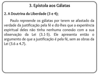 3. Epístola aos Gálatas
2. A Doutrina da Liberdade (3 e 4);
Paulo repreende os gálatas por terem se afastado da
verdade da justificação pela fé e diz-lhes que a experiência
espiritual deles não tinha nenhuma conexão com a sua
observação da Lei (3.1-5). Ele apresenta então o
argumento de que a justificação é pela fé, sem as obras da
Lei (3.6 a 4.7).
 
