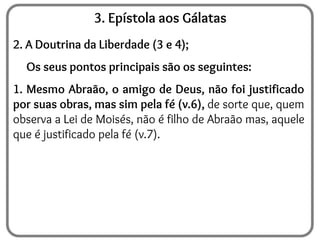 3. Epístola aos Gálatas
2. A Doutrina da Liberdade (3 e 4);
Os seus pontos principais são os seguintes:
1. Mesmo Abraão, o amigo de Deus, não foi justificado
por suas obras, mas sim pela fé (v.6), de sorte que, quem
observa a Lei de Moisés, não é filho de Abraão mas, aquele
que é justificado pela fé (v.7).
 
