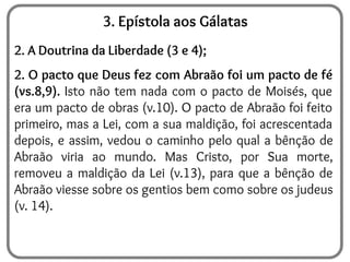3. Epístola aos Gálatas
2. A Doutrina da Liberdade (3 e 4);
2. O pacto que Deus fez com Abraão foi um pacto de fé
(vs.8,9). Isto não tem nada com o pacto de Moisés, que
era um pacto de obras (v.10). O pacto de Abraão foi feito
primeiro, mas a Lei, com a sua maldição, foi acrescentada
depois, e assim, vedou o caminho pelo qual a bênção de
Abraão viria ao mundo. Mas Cristo, por Sua morte,
removeu a maldição da Lei (v.13), para que a bênção de
Abraão viesse sobre os gentios bem como sobre os judeus
(v. 14).
 