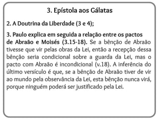 3. Epístola aos Gálatas
2. A Doutrina da Liberdade (3 e 4);
3. Paulo explica em seguida a relação entre os pactos
de Abraão e Moisés (3.15-18). Se a bênção de Abraão
tivesse que vir pelas obras da Lei, então a recepção dessa
bênção seria condicional sobre a guarda da Lei, mas o
pacto com Abraão é incondicional (v.18). A inferência do
último versículo é que, se a bênção de Abraão tiver de vir
ao mundo pela observância da Lei, esta bênção nunca virá,
porque ninguém poderá ser justificado pela Lei.
 