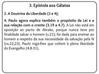 3. Epístola aos Gálatas
2. A Doutrina da Liberdade (3 e 4);
4. Paulo agora explica também o propósito da Lei e a
sua relação com o crente (3.19 a 4.7). A Lei não está em
oposição ao pacto de Abraão, porque nunca teve por
finalidade salvar o homem (v.21); foi dada para ensinar ao
homem a respeito da sua necessidade da salvação pela fé
(vs.22,23). Paulo roga-lhes que voltem à plena liberdade
do Evangelho (4.8-31).
 