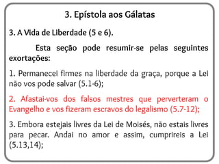 3. Epístola aos Gálatas
3. A Vida de Liberdade (5 e 6).
Esta seção pode resumir-se pelas seguintes
exortações:
1. Permanecei firmes na liberdade da graça, porque a Lei
não vos pode salvar (5.1-6);
2. Afastai-vos dos falsos mestres que perverteram o
Evangelho e vos fizeram escravos do legalismo (5.7-12);
3. Embora estejais livres da Lei de Moisés, não estais livres
para pecar. Andai no amor e assim, cumprireis a Lei
(5.13,14);
 