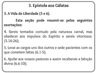 3. Epístola aos Gálatas
3. A Vida de Liberdade (5 e 6).
Esta seção pode resumir-se pelas seguintes
exortações:
4. Sereis tentados contudo pela natureza carnal, mas
obedecei aos impulsos do Espírito e sereis vitoriosos.
(5.16-26);
5. Levai as cargas uns dos outros e sede pacientes com os
que cometem faltas (6.1-5);
6. Ajudai aos vossos pastores e assim recebereis a bênção
divina (6.6-10);
 