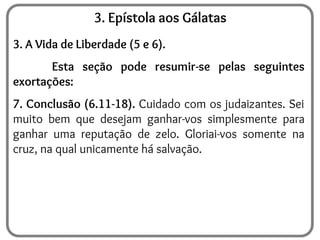 3. Epístola aos Gálatas
3. A Vida de Liberdade (5 e 6).
Esta seção pode resumir-se pelas seguintes
exortações:
7. Conclusão (6.11-18). Cuidado com os judaizantes. Sei
muito bem que desejam ganhar-vos simplesmente para
ganhar uma reputação de zelo. Gloriai-vos somente na
cruz, na qual unicamente há salvação.
 