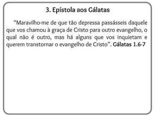 3. Epístola aos Gálatas
“Maravilho-me de que tão depressa passásseis daquele
que vos chamou à graça de Cristo para outro evangelho, o
qual não é outro, mas há alguns que vos inquietam e
querem transtornar o evangelho de Cristo”. Gálatas 1.6-7
 