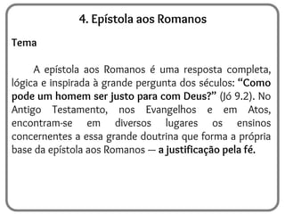 4. Epístola aos Romanos
Tema
A epístola aos Romanos é uma resposta completa,
lógica e inspirada à grande pergunta dos séculos: “Como
pode um homem ser justo para com Deus?” (Jó 9.2). No
Antigo Testamento, nos Evangelhos e em Atos,
encontram-se em diversos lugares os ensinos
concernentes a essa grande doutrina que forma a própria
base da epístola aos Romanos — a justificação pela fé.
 