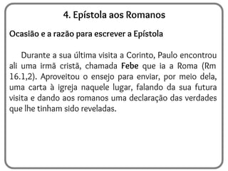 4. Epístola aos Romanos
Ocasião e a razão para escrever a Epístola
Durante a sua última visita a Corinto, Paulo encontrou
ali uma irmã cristã, chamada Febe que ia a Roma (Rm
16.1,2). Aproveitou o ensejo para enviar, por meio dela,
uma carta à igreja naquele lugar, falando da sua futura
visita e dando aos romanos uma declaração das verdades
que lhe tinham sido reveladas.
 