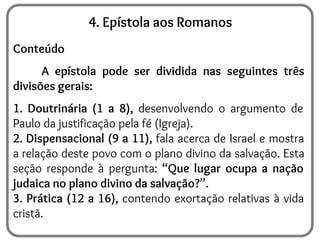 4. Epístola aos Romanos
Conteúdo
A epístola pode ser dividida nas seguintes três
divisões gerais:
1. Doutrinária (1 a 8), desenvolvendo o argumento de
Paulo da justificação pela fé (Igreja).
2. Dispensacional (9 a 11), fala acerca de Israel e mostra
a relação deste povo com o plano divino da salvação. Esta
seção responde à pergunta: “Que lugar ocupa a nação
judaica no plano divino da salvação?”.
3. Prática (12 a 16), contendo exortação relativas à vida
cristã.
 