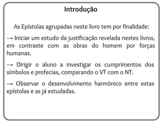 Introdução
As Epístolas agrupadas neste livro tem por finalidade:
→ Iniciar um estudo da justificação revelada nestes livros,
em contraste com as obras do homem por forças
humanas.
→ Dirigir o aluno a investigar os cumprimentos dos
símbolos e profecias, comparando o VT com o NT.
→ Observar o desenvolvimento harmônico entre estas
epístolas e as já estudadas.
 