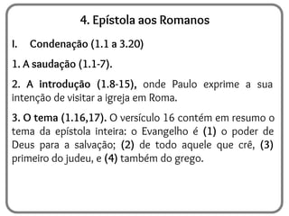 4. Epístola aos Romanos
I. Condenação (1.1 a 3.20)
1. A saudação (1.1-7).
2. A introdução (1.8-15), onde Paulo exprime a sua
intenção de visitar a igreja em Roma.
3. O tema (1.16,17). O versículo 16 contém em resumo o
tema da epístola inteira: o Evangelho é (1) o poder de
Deus para a salvação; (2) de todo aquele que crê, (3)
primeiro do judeu, e (4) também do grego.
 
