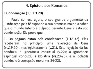 4. Epístola aos Romanos
I. Condenação (1.1 a 3.20)
Paulo começa agora, o seu grande argumento da
justificação pela fé expondo a sua premissa maior, a saber,
que o mundo inteiro é culpado perante Deus e está sob
condenação. Ele prova que:
1. Os pagãos estão sob condenação (1.18-32). Eles
receberam no princípio, uma revelação de Deus
(vs.19,20), mas rejeitaram-na (v.21). Esta rejeição da luz
conduziu à ignorância espiritual (v.22); a ignorância
espiritual conduziu à idolatria (vs.23-25), e a idolatria
conduziu à corrupção moral (vs.26-32).
 