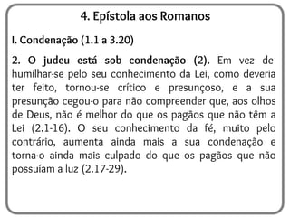 4. Epístola aos Romanos
I. Condenação (1.1 a 3.20)
2. O judeu está sob condenação (2). Em vez de
humilhar-se pelo seu conhecimento da Lei, como deveria
ter feito, tornou-se crítico e presunçoso, e a sua
presunção cegou-o para não compreender que, aos olhos
de Deus, não é melhor do que os pagãos que não têm a
Lei (2.1-16). O seu conhecimento da fé, muito pelo
contrário, aumenta ainda mais a sua condenação e
torna-o ainda mais culpado do que os pagãos que não
possuíam a luz (2.17-29).
 