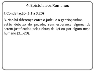 4. Epístola aos Romanos
I. Condenação (1.1 a 3.20)
3. Não há diferença entre o judeu e o gentio; ambos
estão debaixo do pecado, sem esperança alguma de
serem justificados pelas obras da Lei ou por algum meio
humano (3.1-20).
 
