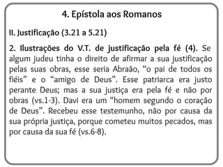 4. Epístola aos Romanos
II. Justificação (3.21 a 5.21)
2. Ilustrações do V.T. de justificação pela fé (4). Se
algum judeu tinha o direito de afirmar a sua justificação
pelas suas obras, esse seria Abraão, “o pai de todos os
fiéis” e o “amigo de Deus”. Esse patriarca era justo
perante Deus; mas a sua justiça era pela fé e não por
obras (vs.1-3). Davi era um “homem segundo o coração
de Deus”. Recebeu esse testemunho, não por causa da
sua própria justiça, porque cometeu muitos pecados, mas
por causa da sua fé (vs.6-8).
 