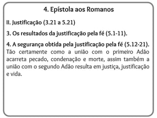 4. Epístola aos Romanos
II. Justificação (3.21 a 5.21)
3. Os resultados da justificação pela fé (5.1-11).
4. A segurança obtida pela justificação pela fé (5.12-21).
Tão certamente como a união com o primeiro Adão
acarreta pecado, condenação e morte, assim também a
união com o segundo Adão resulta em justiça, justificação
e vida.
 
