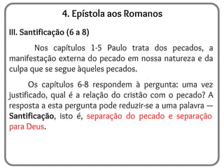 4. Epístola aos Romanos
III. Santificação (6 a 8)
Nos capítulos 1-5 Paulo trata dos pecados, a
manifestação externa do pecado em nossa natureza e da
culpa que se segue àqueles pecados.
Os capítulos 6-8 respondem à pergunta: uma vez
justificado, qual é a relação do cristão com o pecado? A
resposta a esta pergunta pode reduzir-se a uma palavra —
Santificação, isto é, separação do pecado e separação
para Deus.
 