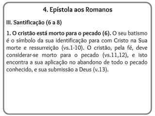 4. Epístola aos Romanos
III. Santificação (6 a 8)
1. O cristão está morto para o pecado (6). O seu batismo
é o símbolo da sua identificação para com Cristo na Sua
morte e ressurreição (vs.1-10). O cristão, pela fé, deve
considerar-se morto para o pecado (vs.11,12), e isto
encontra a sua aplicação no abandono de todo o pecado
conhecido, e sua submissão a Deus (v.13).
 