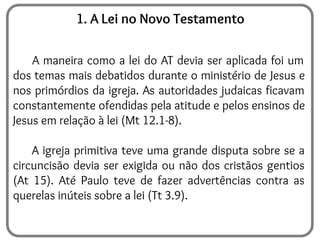 1. A Lei no Novo Testamento
A maneira como a lei do AT devia ser aplicada foi um
dos temas mais debatidos durante o ministério de Jesus e
nos primórdios da igreja. As autoridades judaicas ficavam
constantemente ofendidas pela atitude e pelos ensinos de
Jesus em relação à lei (Mt 12.1-8).
A igreja primitiva teve uma grande disputa sobre se a
circuncisão devia ser exigida ou não dos cristãos gentios
(At 15). Até Paulo teve de fazer advertências contra as
querelas inúteis sobre a lei (Tt 3.9).
 