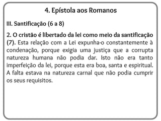 4. Epístola aos Romanos
III. Santificação (6 a 8)
2. O cristão é libertado da lei como meio da santificação
(7). Esta relação com a Lei expunha-o constantemente à
condenação, porque exigia uma justiça que a corrupta
natureza humana não podia dar. Isto não era tanto
imperfeição da lei, porque esta era boa, santa e espiritual.
A falta estava na natureza carnal que não podia cumprir
os seus requisitos.
 
