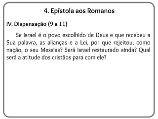 4. Epístola aos Romanos
IV. Dispensação (9 a 11)
Se Israel é o povo escolhido de Deus e que recebeu a
Sua palavra, as alianças e a Lei, por que rejeitou, como
nação, o seu Messias? Será Israel restaurado ainda? Qual
será a atitude dos cristãos para com ele?
 