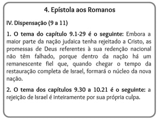 4. Epístola aos Romanos
IV. Dispensação (9 a 11)
1. O tema do capítulo 9.1-29 é o seguinte: Embora a
maior parte da nação judaica tenha rejeitado a Cristo, as
promessas de Deus referentes à sua redenção nacional
não têm falhado, porque dentro da nação há um
remanescente fiel que, quando chegar o tempo da
restauração completa de Israel, formará o núcleo da nova
nação.
2. O tema dos capítulos 9.30 a 10.21 é o seguinte: a
rejeição de Israel é inteiramente por sua própria culpa.
 