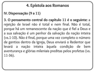 4. Epístola aos Romanos
IV. Dispensação (9 a 11)
3. O pensamento central do capítulo 11 é o seguinte: a
rejeição de Israel não é total e nem final. Não é total,
porque há um remanescente da nação que é fiel a Deus e
a sua salvação é um penhor da salvação da nação inteira
(vs.1-10). Não é final, porque uma vez completo o número
de gentios dentro da Igreja, Deus enviará o Redentor que
levará a nação inteira àquela condição de bem
aventurança e glórias mileniais preditas pelos profetas (vs.
11-36).
 