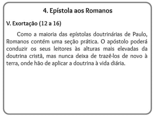 4. Epístola aos Romanos
V. Exortação (12 a 16)
Como a maioria das epístolas doutrinárias de Paulo,
Romanos contém uma seção prática. O apóstolo poderá
conduzir os seus leitores às alturas mais elevadas da
doutrina cristã, mas nunca deixa de trazê-los de novo à
terra, onde hão de aplicar a doutrina à vida diária.
 