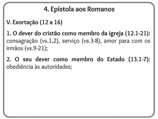 4. Epístola aos Romanos
V. Exortação (12 a 16)
1. O dever do cristão como membro da igreja (12.1-21):
consagração (vs.1,2), serviço (vs.3-8), amor para com os
irmãos (vs.9-21);
2. O seu dever como membro do Estado (13.1-7):
obediência às autoridades;
 
