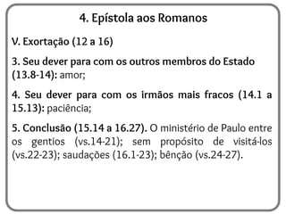 4. Epístola aos Romanos
V. Exortação (12 a 16)
3. Seu dever para com os outros membros do Estado
(13.8-14): amor;
4. Seu dever para com os irmãos mais fracos (14.1 a
15.13): paciência;
5. Conclusão (15.14 a 16.27). O ministério de Paulo entre
os gentios (vs.14-21); sem propósito de visitá-los
(vs.22-23); saudações (16.1-23); bênção (vs.24-27).
 