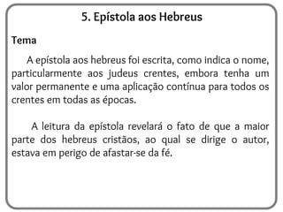5. Epístola aos Hebreus
Tema
A epístola aos hebreus foi escrita, como indica o nome,
particularmente aos judeus crentes, embora tenha um
valor permanente e uma aplicação contínua para todos os
crentes em todas as épocas.
A leitura da epístola revelará o fato de que a maior
parte dos hebreus cristãos, ao qual se dirige o autor,
estava em perigo de afastar-se da fé.
 
