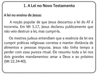 1. A Lei no Novo Testamento
A lei no ensino de Jesus:
A noção popular de que Jesus descartou a lei do AT é
incorreta. Em Mt 5.17, Jesus declarou publicamente que
não veio destruir a lei, mas cumpri-la.
Os mestres judeus entendiam que a essência da lei era
cumprir práticas religiosas corretas e manter distância de
alimentos e pessoas impuras. Jesus não tinha tempo a
perder com essa pureza ritual. Ele resumiu toda a lei nos
dois grandes mandamentos: amar a Deus e ao próximo
(Mt 22.34-40).
 