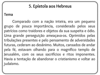 5. Epístola aos Hebreus
Tema
Comparado com a nação inteira, era um pequeno
grupo de pouca importância, considerado pelos seus
patrícios como traidores e objetos da sua suspeita e ódio.
Uma grande perseguição ameaçava-os. Oprimidos pelas
tribulações presentes e pelo pensamento de adversidades
futuras, cederam ao desânimo. Muitos, cansados de andar
pela fé, estavam olhando para o magnífico templo de
Jerusalém, com os seus sacrifícios e ritos imponentes.
Havia a tentação de abandonar o cristianismo e voltar ao
judaísmo.
 
