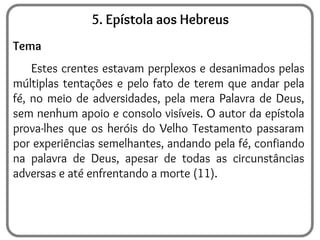 5. Epístola aos Hebreus
Tema
Estes crentes estavam perplexos e desanimados pelas
múltiplas tentações e pelo fato de terem que andar pela
fé, no meio de adversidades, pela mera Palavra de Deus,
sem nenhum apoio e consolo visíveis. O autor da epístola
prova-lhes que os heróis do Velho Testamento passaram
por experiências semelhantes, andando pela fé, confiando
na palavra de Deus, apesar de todas as circunstâncias
adversas e até enfrentando a morte (11).
 