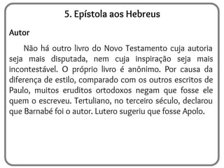 5. Epístola aos Hebreus
Autor
Não há outro livro do Novo Testamento cuja autoria
seja mais disputada, nem cuja inspiração seja mais
incontestável. O próprio livro é anônimo. Por causa da
diferença de estilo, comparado com os outros escritos de
Paulo, muitos eruditos ortodoxos negam que fosse ele
quem o escreveu. Tertuliano, no terceiro século, declarou
que Barnabé foi o autor. Lutero sugeriu que fosse Apolo.
 