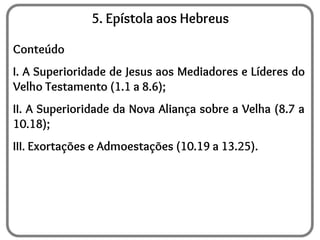5. Epístola aos Hebreus
Conteúdo
I. A Superioridade de Jesus aos Mediadores e Líderes do
Velho Testamento (1.1 a 8.6);
II. A Superioridade da Nova Aliança sobre a Velha (8.7 a
10.18);
III. Exortações e Admoestações (10.19 a 13.25).
 