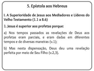 5. Epístola aos Hebreus
I. A Superioridade de Jesus aos Mediadores e Líderes do
Velho Testamento (1.1 a 8.6)
1. Jesus é superior aos profetas porque:
a) Nos tempos passados as revelações de Deus aos
profetas eram parciais, e eram dadas em diferentes
tempos e de diversas maneiras (v.1);
b) Mas nesta dispensação, Deus deu uma revelação
perfeita por meio de Seu Filho (v.2,3).
 